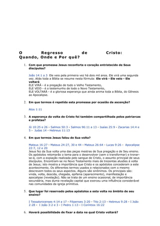 O Regresso de Cristo:
Quando, Onde e Por quê?
1. Com que promessa Jesus reconforta o coração entristecido de Seus
discípulos?
João 14:1 a 3 Ele veio pela primeira vez há dois mil anos. Ele virá uma segunda
vez. Aliás toda a Bíblia se resume nesta fórmula: Ele virá - Ele veio - Ele
voltará
ELE VIRÁ - é a pregação de todo o Velho Testamento,
ELE VEIO - é o testemunho de todo o Novo Testamento,
ELE VOLTARÁ - é a gloriosa esperança que ainda anima toda a Bíblia, do Gênesis
ao Apocalipse.
2. Em que termos é repetida esta promessa por ocasião da ascenção?
Atos 1:11
3. A esperança da volta de Cristo foi também compartilhada pelos patriarcas
e profetas?
Jó 10:25 e 26 - Salmos 50:3 - Salmos 96:11 a 13 - Isaías 25:9 - Zacarias 14:4 e
5 - Judas 14 - Hebreus 11:13
4. Em que termos Jesus falou de Sua volta?
Mateus 16:27 - Mateus 24:27, 30 e 44 - Mateus 26:64 - Lucas 9:26 - Apocalipse
22:7, 12 e 20
Jesus fez da Sua volta uma das peças mestras de Sua pregação e de Seu ensino.
Os apóstolos retomarão o tema para o desenvolver (sem o transformar) e tronar-
se-á, com a expiação realizada pelo sangue de Cristo, o assunto principal de seus
discípulos. Encontram-se no Novo Testamento mais de trezentas alusões à volta
de Jesus; isto mostra a importância que Cristo e os apóstolos concederam a este
acontecimento. Os diferentes termos usados e relacionados com o mesmo
descrevem todos os seus aspectos. Alguns são sinônimos. Os principais são:
vinda, volta, descida, chegada, epifania (aparecimento), manifestação e
apocalipse (revelação). Não se trata de um ensino ocasional, de importância
secundária, mas duma revelação capital que exerceu uma influência considerável
nas comunidades da igreja primitiva.
5. Que lugar foi reservado pelos apóstolos a esta volta no âmbito de seu
ensino?
I Tessalonicenses 4:14 a 17 - Filipenses 3:20 - Tito 2:13 - Hebreus 9:28 - I João
2:28 - I João 3:2 e 3 - I Pedro 1:13 - I Coríntios 16:22
6. Haverá possibilidade de fixar a data na qual Cristo voltará?
 