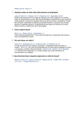 Mateus 24:36 - Atos 1:7
7. Podemos saber se esta volta está próxima ou longínqüa?
Lucas 21:28 a 31 - Hebreus 10:37 - Filipenses 4:5 - Apocalipse 22:20
Embora não possamos fixar a data do regresso de Cristo, podemos no entanto
saber se está próximo ou não. Não fomos deixados na ignorância no que concerne
a este assunto. A Escritura predisse toda uma série de sinais, verdadeiros "Sinais
dos Tempos", destinados a explicar os acontecimentos e a permitir aos crentes
atentos e vigilantes discernir o significado da sua época na história do mundo.
Desta maneira a indiferença não é desculpada.
8. Como voltará Jesus?
Atos 1:11 - Mateus 25:31 - Apocalipse 1:7
Cristo voltará pessoalmente. A Sua volta será gloriosa, inesperada pela maioria,
mas universalmente visível.
9. Por que Jesus vai voltar?
João 14:3 - Apocalipse 22:12 - Hebreus 9:28 - II Timóteo 4:6 a 8
A volta de Jesus tem por objetivo principal o "restabelecimento de todas as
coisas". Atos 3:21 por meio da instauração de um reino eterno baseado no Amor
e na justiça, e donde o Mal será banido. Daniel 2:44; Daniel 7:14 e Miquéias
4:7. Ele porá fim à desordem, e é neste projeto que Cristo distribuirá as
recompensas e os castigos.
10. Que devemos fazer enquanto esperamos a volta de Jesus?
Marcos 13:33 a 37 - Lucas 21:34 a 36 - Mateus 24:44 - I João 2:28 - II Pedro
3:11 e 12 - I Tessalonicenses 5:23
 