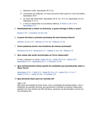 c. Satanás é solto. Apocalipse 20:7 e 8
d. conduzidos por Satanás, os maus procuram fazer guerra à nova Jerusalém.
Apocalipse 20:9
e. os maus são destruídos. Apocalipse 20:9, 10, 14 e 15; Apocalipse 21:8 e
Malaquias 4:1 e 2
f. a Terra é restaurada na sua beleza edênica. II Pedro 3:10 e 13 e
Apocalipse 21:1
5. Reestabelecida a ordem no Universo, a quem entrega o Filho o reino?
Daniel 7:27 - I Coríntios 15:24 a 28
6. A quem fez Deus a primeira promessa de uma herança futura?
Gênesis 13:14 e 15 - Hebreus 11:9 e 10 - Hebreus 13:16
7. Como podemos tornar-nos herdeiros da mesma promessa?
Romanos 9:6 a 8 - Romanos 8:17 - Gálatas 3:16 e 29 - Mateus 5:5
8. Que coisas não serão encontradas na Terra restaurada?
O mal, a doença e a morte: Isaías 23:24 - Isaías 35:5 e 6 - Isaías 25:8
Apocalipse 21:4 - Apocalipse 22:3 - I Coríntios 15:26
9. Que conhecimentos temos quanto às condições que prevalecerão sobre a
Nova Terra?
Apocalipse 21:3 - I João 3:2 - Isaías 55:12 e 13 - Isaías 35:1, 2, 6 e 7
Isaías 11:6 e 7 - Isaías 35:10 - I Coríntios 2:9
10. Que devemos fazer para ter entrada ali?
João 3:16
Não será acumulação de boas obras, nem a realização de peregrinações, nem o
dispêndio de grandes fortunas que garantirão a entrada no paraíso restaurado:
bastará crer nos méritos do Filho de Deus, apropriar-se das bençãos e tornar-se
Seu discípulo fiel.
 