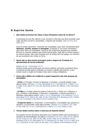 O Espírito Santo
1. Que dupla promessa fez Jesus a Seus discípulos antes de os deixar?
A promessa de que Ele voltaria e que, durante o intervalo que deve proceder essa
volta, Ele lhes enviaria o Consolador, o Espírito da Verdade. João 14:16 a 18 e
João 16:7.
O termo grego 'paracleto', traduzido por Consolador, quer dizer simultaneamente
defensor, auxílio, amparo e advogado. O Espírito é "um outro Consolador",
quer dizer mais um Consolador, mas que não é diferente daquele que substitui.
Ele tem os mesmos poderes que Cristo ressuscitado; pode agir em toda a parte e
ao mesmo tempo, sem estar limitado nem ao tempo nem ao espaço, ao contrário
do que acontecia com Cristo na Terra.
2. Quais são os dois textos principais onde o dogma da Trindade é é
apresentado de forma evidente?
Mateus 28:19 - II Corintios 13:13
Existem ainda outros textos que, de forma implícita, permitem considerar Deus
revelando-Se pela palavra (Messias ou Cristo) e agindo pelo Espírito, e que
tomam assim a noção de trindade mais clara à nossa inteligência.
3. Como põe a Bíblia em evidência o papel respectivo das três pessoas da
divindade?
- O Pai é o Princípio, Primeiro e Absoluto, o Iniciador, o Grande Doador (veja
alguns textos: Gênesis 1:1 e 26; Apocalipse 4:11; I Coríntios 8:6; I Pedro 1:1 e
2; João 3:16; João 6:37, 44 e 65; Romanos 8:28 a 30; Efésios 1:19 e 20 e Atos
2:23).
- O Filho é o Criador (pela Sua palavra tudo se fez), o Porta-voz, o Messias, o
Rei, o Profeta, o Sacrificador, o Executor, o Realizador, a Vítima voluntária, o
Mediador (veja alguns textos: João 1:1 a 3; Colossenses 1:16; Hebreus 1:2 e 3;
Apocalipse 3:14; João 6:44; João 12:32; I Coríntios 8:6; Romanos 6:23; I Pedro
1:1 e 2; I Coríntios 1:30; Atos 4:12 e I Timóteo 2:5).
- O Espírito Santo é o Inspirador, o Intermediário, o Consolador que esclarece e
santifica, o Continuador (veja alguns textos: Gênesis 1:2; II Pedro 1:21; João
14:26; João 16:7 a 11; I Coríntios 8:6; I Pedro 1:1 e 2 e I Pedro 3:18).
4. Temos dados exatos sobre a natureza do Espírito Santo?
Um grande número de textos apresenta-nos o Espírito Santo como possuindo os
atributos de personalidade. Eis alguns I Coríntios 2:10 e 11; João 16:13; Mateus
10:20; Lucas 12:12; João 14:26; João 15:26; João 16:13; Romanos 15:30;
Romanos 8:26 e 27; Apocalipse 22:17; Romanos 8:14; Atos 13:2 e 4; Atos 16:6
e 7; I Coríntios 12:10; Lucas 24:29; Atos 7:51; Efésios 4:30 e Hebreus 10:29.
 