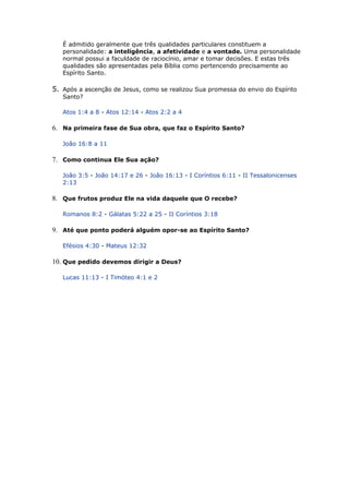 É admitido geralmente que três qualidades particulares constituem a
personalidade: a inteligência, a afetividade e a vontade. Uma personalidade
normal possui a faculdade de raciocínio, amar e tomar decisões. E estas três
qualidades são apresentadas pela Bíblia como pertencendo precisamente ao
Espírito Santo.
5. Após a ascenção de Jesus, como se realizou Sua promessa do envio do Espírito
Santo?
Atos 1:4 a 8 - Atos 12:14 - Atos 2:2 a 4
6. Na primeira fase de Sua obra, que faz o Espírito Santo?
João 16:8 a 11
7. Como continua Ele Sua ação?
João 3:5 - João 14:17 e 26 - João 16:13 - I Coríntios 6:11 - II Tessalonicenses
2:13
8. Que frutos produz Ele na vida daquele que O recebe?
Romanos 8:2 - Gálatas 5:22 a 25 - II Coríntios 3:18
9. Até que ponto poderá alguém opor-se ao Espírito Santo?
Efésios 4:30 - Mateus 12:32
10. Que pedido devemos dirigir a Deus?
Lucas 11:13 - I Timóteo 4:1 e 2
 