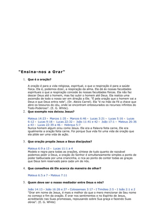 "Ensina-nos a Orar"
1. Que é a oração?
A oração é para a vida religiosa, espiritual, o que a respiração é para a saúde
física. Ela é, podemos dizer, a respiração da alma. Ela dá às nossas faculdades
espirituais o que a respiração concede às nossas faculdades físicas. Ela não faz
descer Deus até o homem, mas faz subir o homem até Deus. Ela realiza uma
ascensão de todo o nosso ser em direção a Ele. "É pela oração que o homem vai a
Deus e que Deus entra nele", (Dr. Alexis Carrel). Ela "é na mão da Fé a chave que
abre os tesouros do céu, onde se encontram entesourados os recursos infinitos do
Todo-Poderoso". (E. G. White).
2. Que exemplo nos deixou Jesus?
Mateus 14:23 - Marcos 1:35 - Marcos 6:46 - Lucas 3:21 - Lucas 5:16 - Lucas
6:12 - Lucas 9:18 - Lucas 22:32 - João 11:41 e 42 - João 17:1 - Mateus 26:36
a 43 - Lucas 22:39 a 46 - Hebreus 5:7
Nunca homem algum orou como Jesus. Ele era a Palavra feita carne, Ele era
igualmente a oração feita carne. Foi porque Sua vida foi uma vida de oração que
ela pôde ser uma vida de ação.
3. Que oração propôs Jesus a Seus discípulos?
Mateus 6:9 a 13 - Lucas 11:1 a 4
Modelo e regra para todas as orações, síntese de tudo quanto de razoável
podemos pedir a Deus, a oração do Senhor é simultaneamente simples a ponto de
poder balbuciada por uma criancinha, e rica ao ponto de conter todas as graças
que Deus tem reservado para cada um de nós.
4. Que conselhos dá Ele acerca da maneira de olhar?
Mateus 6:5 a 7 - Mateus 7:11
5. Quem deve ser o nosso mediador entre Deus e nós?
João 14:13 - João 16:26 e 27 - Colossenses 3:17 - I Timóteo 2:5 - I João 2:1 e 2
"Orar em nome de Jesus, é mais e melhor do que o mero mencionar de Seu nome
no começo e fim da oração. É orar nos sentimentos e no Espírito de Jesus,
acreditando nas Suas promessas, repousando sobre Sua graça e fazendo Suas
obras". (E. G. White)
 