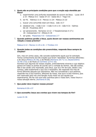 6. Quais são as principais condições para que a oração seja atendida por
Deus?
a. experimentar uma profunda necessidade do socorro de Deus. Lucas 18:9
a 14 - Mateus 5:6 - Isaías 57:15 - Isaías 66:2 - Tiago 4:6
b. ter Fé. Hebreus 11:6 - Marcos 11:24 - Mateus 21:22
c. buscar uma comunhão total com Deus. João 15:7
d. obedecer-Lhe. I João 3:22 - I João 5:14 e 15 - João 9:31 - Salmos
66:18 - Provérbios 28:9
e. ser perseverante. Romanos 12:12 - I Tessalonicenses 5:17 e
18 - Colossenses 4:2 - Efésios 6:18
f. ser grato. Filipsenses 4:6 - Colossenses 2:7
7. Quando pedimos perdão a Deus, quais devem ser nossos sentimentos em
relação a nosso próximo?
Mateus 6:12 - Marcos 11:25 e 26 - I Timóteo 2:8
8. Quando todas as condições são preenchidas, responde Deus sempre às
orações?
Sim, mas em certos casos, não concede exatamente aquilo que foi solicitado.
Temos conhecimento de três orações que foram "atendidas" de formas diferentes:
a de Jesus (Mateus 26:39); a de Moisés (Números 20:7 a 11; Deuteronômio
32:48 a 52); a de Paulo (II Coríntios 12:9 e 10).
Acontece que algumas de nossas orações, profundamente sinceras e cujo objetivo
parece em todos os pontos de acordo com a vontade do Senhor, não são aceitas.
Não é isso senão uma impressão, pois Deus, que vê o fim de tudo, desde o seu
começo, sabe exatamente o que nos é necessário. Ele responde-nos mas de
forma diferente daquela que solicitamos. Não nos concedendo o que pedimos,
responde-nos à Sua maneira, diferente da nossa, mas que é a boa maneira, pois
tem reservado para nós uma benção muito maior do que aquela que
esperávamos. Ele faz com que tudo contribua para o nosso bem, nosso futuro e
nossa salvação eterna. (Romanos 8:28)
9. Que poder deve inspirar nossas preces?
Romanos 8:26 e 27
10. Que aconselha Jesus aos crentes que vivem nos tempos do fim?
Lucas 21:36
 