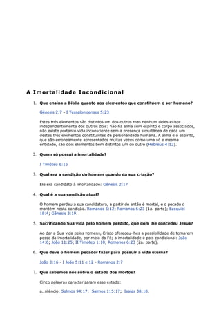 A Imortalidade Incondicional
1. Que ensina a Bíblia quanto aos elementos que constituem o ser humano?
Gênesis 2:7 - I Tessalonicenses 5:23
Estes três elementos são distintos um dos outros mas nenhum deles existe
independentemente dos outros dois: não há alma sem espírito e corpo associados,
não existe portanto vida inconsciente sem a presença simultânea de cada um
destes três elementos constituintes da personalidade humana. A alma e o espírito,
que são erroneamente apresentados muitas vezes como uma só e mesma
entidade, são dois elementos bem distintos um do outro (Hebreus 4:12).
2. Quem só possui a imortalidade?
I Timóteo 6:16
3. Qual era a condição do homem quando da sua criação?
Ele era candidato à imortalidade: Gênesis 2:17
4. Qual é a sua condição atual?
O homem perdeu a sua candidatura, a partir de então é mortal, e o pecado o
mantém nesta condição. Romanos 5:12; Romanos 6:23 (1a. parte); Ezequiel
18:4; Gênesis 3:19.
5. Sacrificando Sua vida pelo homem perdido, que dom lhe concedeu Jesus?
Ao dar a Sua vida pelos homens, Cristo ofereceu-lhes a possibilidade de tomarem
posse da imortalidade, por meio da Fé; a imortalidade é pois condicional: João
14:6; João 11:25; II Timóteo 1:10; Romanos 6:23 (2a. parte).
6. Que deve o homem pecador fazer para possuir a vida eterna?
João 3:16 - I João 5:11 e 12 - Romanos 2:7
7. Que sabemos nós sobre o estado dos mortos?
Cinco palavras caracterizaram esse estado:
a. silêncio: Salmos 94:17; Salmos 115:17; Isaías 38:18.
 