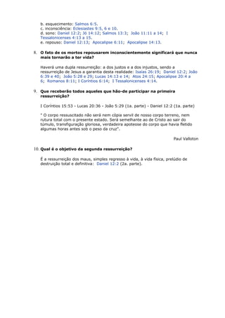b. esquecimento: Salmos 6:5.
c. inconsciência: Eclesiastes 9:5, 6 e 10.
d. sono: Daniel 12:2; Jó 14:12; Salmos 13:3; João 11:11 a 14; I
Tessalonicenses 4:13 a 15.
e. repouso: Daniel 12:13; Apocalipse 6:11; Apocalipse 14:13.
8. O fato de os mortos repousarem inconscientemente significará que nunca
mais tornarão a ter vida?
Haverá uma dupla ressurreição: a dos justos e a dos injustos, sendo a
ressurreição de Jesus a garantia desta realidade: Isaías 26:19; Daniel 12:2; João
6:39 e 40; João 5:28 e 29; Lucas 14:13 e 14; Atos 24:15; Apocalipse 20:4 a
6; Romanos 8:11; I Coríntios 6:14; I Tessalonicenses 4:14.
9. Que receberão todos aqueles que hão-de participar na primeira
ressurreição?
I Coríntios 15:53 - Lucas 20:36 - João 5:29 (1a. parte) - Daniel 12:2 (1a. parte)
" O corpo ressuscitado não será nem cópia servil de nosso corpo terreno, nem
rutura total com o presente estado. Será semelhante ao de Cristo ao sair do
túmulo, transfiguração gloriosa, verdadeira apoteose do corpo que havia fletido
algumas horas antes sob o peso da cruz".
Paul Valloton
10. Qual é o objetivo da segunda ressurreição?
É a ressurreição dos maus, simples regresso à vida, à vida física, prelúdio de
destruição total e definitiva: Daniel 12:2 (2a. parte).
 