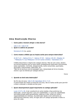 Uma Destruição Eterna
1. Como pode o homem atingir a vida eterna?
João 3:16 - João 6:40
2. Qual é o salário do pecado?
Romanos 6:23 (1a. parte)
3. Como mostra a Bíblia que os ímpios serão para sempre destruídos?
Jó 20:7 e 8 - Salmos 9:6 e 7 - Salmos 37:38 - Salmos 145:20 - Obadias 16
- Malaquias 4:1 (ou Malaquias 3:19 em outras versões) - Apocalipse 21:8
A Bíblia desconhece o dogma dos castigos eternos. Mais de cem vezes, declara
em termos taxativos que os maus serão completamente destruídos mencionando
estas expressões: morrerão, desaparecerão, serão consumidos, queimados,
devorados, exterminados, destruídos, etc.
"Não há na escritura uma só passagem que, interpretada de forma honesta,
ensine o que se entende por castigos eternos."
Farrar
4. Quando se dará esta destruição?
No fim dos mil anos: João 5:29; Apocalipse 20:5, 7 e 9.
A ressurreição dos ímpios no final dos mil anos, não se realiza senão para permitir
a Deus o executar o veredito de Seu juízo.
5. Quem desempenhará papel importante no castigo aplicado?
Lucas 12:47 e 48. A dor constituirá em certa medida a fase preliminar da
destruição: variará segundo o grau de culpabilidade, e o grau de culpabilidade
será determinado pelos pensamentos, palavras e atos, tendo em conta a
responsabilidade do indivíduo. Da destruição rápida e sem sofrimento ao
definhamento doloroso, lento, há lugar para um castigo apropriado a todos os
graus de culpa.
 