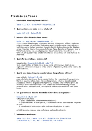 Previsão do Tempo
1. Os homens poderão prever o futuro?
Isaías 41:22 a 24 - Isaías 44:7 - Provérbios 27:1
2. Quem unicamente pode prever o futuro?
Isaías 46:9 e 10 - Isaías 45:21
3. A quem falou Deus dos Seus planos
Amós 3:7 - João 14:6 - I Tessalonicenses 2:13
Embora os profetas tenham sido essencialmente pregadores, a Bíblia contém no
entanto mais de mil profecias. Muitos dos seus livros são quase essencialmente
proféticos, como Isaías, Jeremias, Ezequiel, Daniel, Oséias, Joel, Amós, Obadias,
Jonas, Miquéias, Naum, Habacuque, Sofonias, Ageu, Zacarias e Malaquias para o
Velho Testamento, e o Apocalipse para o Novo Testamento. Encontram-se
também, em outros livros, e notavelmente nos Evangelhos, um certo número de
predições.
4. Quem foi o profeta por excelência?
Jesus Cristo : Deuteronômio 18:18 - João 7:40
Com Jesus Cristo a profecia atinge o seu ponto culminante, e é com o seu
esplendor extraordinário que se virá a aclarar o Apocalipse, obra-prima e coroa da
profecia bíblica.
5. Qual é uma das principais características das profecias bíblicas?
A veracidade. Salmos 33:9 a 11
A característica dominante das profecias bíblicas é a veracidade. O cumprimento
literal de algumas oitocentas a novecentas profecias relativas aos séculos já
passados e relativas à época contemporânea, constitui uma brilhante prova da
inspiração divina das escrituras e uma certeza do cumprimento seguro das
profecias ainda não realizadas, uma vez que estas dizem respeito a uma época
futura.
6. Em que termos o destino da cidade de Tiro tinha sido predito?
Ezequiel 26:3 a 5, 12 e 14
Esta profecia anuncia:
1- que a cidade seria completamente destruída;
2- que suas casas, as suas pedras, a sua madeira e sua poeira seriam lançadas
ao mar;
3- que ela se tornaria numa rocha onde se estenderiam as redes.
A história ensina-nos que esta profecia se realizou literalmente.
7. A cidade de Babilônia.
Isaías 14:12 e 15 - Isaías 13:19 a 22 - Isaías 34:11 - Isaías 14:22 e
23 - Jeremias 51:37 e 41 a 43 - Jeremias 50:13 e 39 a 40
 