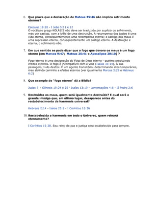 6. Que prova que a declaração de Mateus 25:46 não implica sofrimento
eternos?
Ezequiel 18:20 - I João 5:11 e 12
O vocábulo grego KOLASIS não deve ser traduzido por suplício ou sofrimento,
mas por castigo, com a idéia de uma destruição. A recompensa dos justos é uma
vida eterna, conseqüentemente uma recompensa eterna; o castigo dos maus é
uma supressão eterna, conseqüentemente um castigo eterno. A destruição é
eterna, o sofrimento não.
7. Em que sentido se pode dizer que o fogo que devora os maus é um fogo
eterno (em Marcos 9:47; Mateus 25:41 e Apocalipse 20:10) ?
Fogo eterno é uma designação do Fogo de Deus eterno - queima produzindo
efeitos eternos. O fogo é incompatível com a vida (Isaías 33:14). À sua
passagem, tudo destrói. É um agente transitório, determinando atos temporários,
mas abrindo caminho a efeitos eternos (ver igualmente Marcos 3:29 e Hebreus
6:2)
8. Que exemplo de "fogo eterno" dá a Bíblia?
Judas 7 - Gênesis 19:24 e 25 - Isaías 13:19 - Lamentações 4:6 - II Pedro 2:6
9. Destruídos os maus, quem será igualmente destruído? E qual será o
grande inimigo que, em último lugar, desaparece antes do
restabelecimento da harmonia universal?
Hebreus 2:14 - Isaías 25:8 - I Coríntios 15:26
10. Restabelecida a harmonia em todo o Universo, quem reinará
eternamente?
I Coríntios 15:28. Seu reino de paz e justiça será estabelecido para sempre.
 