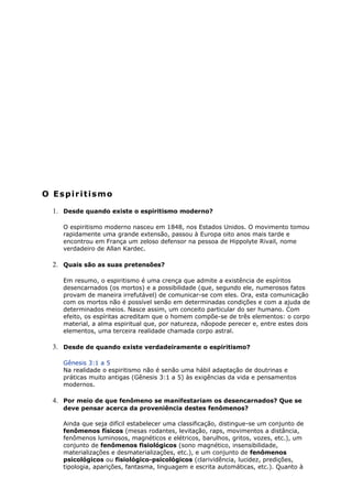 O Espiritismo
1. Desde quando existe o espiritismo moderno?
O espiritismo moderno nasceu em 1848, nos Estados Unidos. O movimento tomou
rapidamente uma grande extensão, passou à Europa oito anos mais tarde e
encontrou em França um zeloso defensor na pessoa de Hippolyte Rivail, nome
verdadeiro de Allan Kardec.
2. Quais são as suas pretensões?
Em resumo, o espiritismo é uma crença que admite a existência de espíritos
desencarnados (os mortos) e a possibilidade (que, segundo ele, numerosos fatos
provam de maneira irrefutável) de comunicar-se com eles. Ora, esta comunicação
com os mortos não é possível senão em determinadas condições e com a ajuda de
determinados meios. Nasce assim, um conceito particular do ser humano. Com
efeito, os espíritas acreditam que o homem compõe-se de três elementos: o corpo
material, a alma espiritual que, por natureza, nãopode perecer e, entre estes dois
elementos, uma terceira realidade chamada corpo astral.
3. Desde de quando existe verdadeiramente o espiritismo?
Gênesis 3:1 a 5
Na realidade o espiritismo não é senão uma hábil adaptação de doutrinas e
práticas muito antigas (Gênesis 3:1 a 5) às exigências da vida e pensamentos
modernos.
4. Por meio de que fenômeno se manifestariam os desencarnados? Que se
deve pensar acerca da proveniência destes fenômenos?
Ainda que seja difícil estabelecer uma classificação, distingue-se um conjunto de
fenômenos físicos (mesas rodantes, levitação, raps, movimentos a distância,
fenômenos luminosos, magnéticos e elétricos, barulhos, gritos, vozes, etc.), um
conjunto de fenômenos fisiológicos (sono magnético, insensibilidade,
materializações e desmaterializações, etc.), e um conjunto de fenômenos
psicológicos ou fisiológico-psicológicos (clarividência, lucidez, predições,
tipologia, aparições, fantasma, linguagem e escrita automáticas, etc.). Quanto à
 