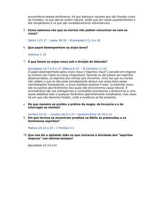 proveniência desses fenômenos, há que distinguir aqueles que são fraudes (mais
da metade), os que são de ordem natural, ainda que por vezes surpreendentes e
até inexplicáveis e os que são verdadeiramente sobrenaturais.
5. Como sabemos nós que os mortos não podem comunicar-se com os
vivos?
Salmo 115:17 - Isaías 38:18 - Eclesiastes 9:5, 6 e 10
6. Que papel desempenham os anjos bons?
Hebreus 1:14
7. E que fazem os anjos maus sob a direção de Satanás?
Apocalipse 12:7 a 9 e 17 - Efésios 6:12 - II Coríntios 11:14
O papel desempenhado pelos anjos maus ("espíritos maus") consiste em enganar
os homens por todos os meios imagináveis, fazendo-os até passar por espíritos
desencarnados, os espíritos dos mortos que choramos. Uma vez que os mortos
não voltam e que se não pode sensatamente atribuir aos anjos bons essas
manifestações fraudulentas, a única hipótese possível é esta: os espíritos maus
são os autores dos fenômenos dos quais não encontramos causa natural. É
aconselhável não nos entregarmos a conclusões prematuras e atribuirmos a uma
causa diabólica todo e qualquer fenômeno aparentemente inexplicável, mas casos
há em que não devemos hesitar, onde a evidência se faz presente.
8. De que maneira se proibiu a prática da magia, da bruxaria e a de
interrogar os mortos?
Levítico 19:31 - Levítico 20:6 e 27 - Deuteronômio 18:10 a 12
9. Em que termos se encontram preditos na Bíblia as pretensões e os
fenômenos espíritas?
Mateus 24:23 e 24 - I Timóteo 4:1
10. Que nos diz o apóstolo João no que concerne à atividade dos "espíritos
impuros" nos últimos tempos?
Apocalipse 16:13 e14
 