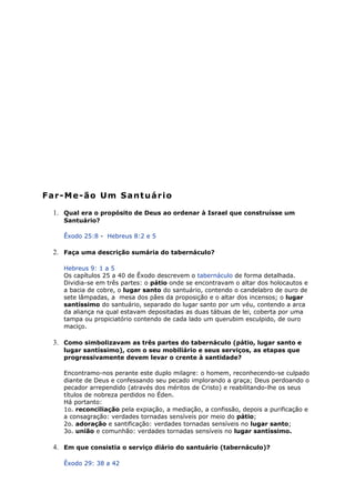 Far-Me-ão Um Santuário
1. Qual era o propósito de Deus ao ordenar à Israel que construísse um
Santuário?
Êxodo 25:8 - Hebreus 8:2 e 5
2. Faça uma descrição sumária do tabernáculo?
Hebreus 9: 1 a 5
Os capítulos 25 a 40 de Êxodo descrevem o tabernáculo de forma detalhada.
Dividia-se em três partes: o pátio onde se encontravam o altar dos holocautos e
a bacia de cobre, o lugar santo do santuário, contendo o candelabro de ouro de
sete lâmpadas, a mesa dos pães da proposição e o altar dos incensos; o lugar
santíssimo do santuário, separado do lugar santo por um véu, contendo a arca
da aliança na qual estavam depositadas as duas tábuas de lei, coberta por uma
tampa ou propiciatório contendo de cada lado um querubim esculpido, de ouro
maciço.
3. Como simbolizavam as três partes do tabernáculo (pátio, lugar santo e
lugar santíssimo), com o seu mobiliário e seus serviços, as etapas que
progressivamente devem levar o crente à santidade?
Encontramo-nos perante este duplo milagre: o homem, reconhecendo-se culpado
diante de Deus e confessando seu pecado implorando a graça; Deus perdoando o
pecador arrependido (através dos méritos de Cristo) e reabilitando-lhe os seus
títulos de nobreza perdidos no Éden.
Há portanto:
1o. reconciliação pela expiação, a mediação, a confissão, depois a purificação e
a consagração: verdades tornadas sensíveis por meio do pátio;
2o. adoração e santificação: verdades tornadas sensíveis no lugar santo;
3o. união e comunhão: verdades tornadas sensíveis no lugar santíssimo.
4. Em que consistia o serviço diário do santuário (tabernáculo)?
Êxodo 29: 38 a 42
 