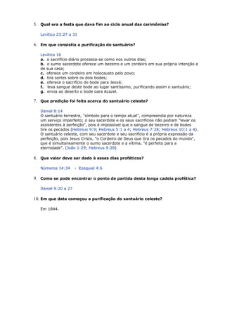 5. Qual era a festa que dava fim ao ciclo anual das cerimônias?
Levítico 23:27 a 31
6. Em que consistia a purificação do santuário?
Levítico 16
a. o sacrifício diário processa-se como nos outros dias;
b. o sumo sacerdote oferece um bezerro e um cordeiro em sua própria intenção e
de sua casa;
c. oferece um cordeiro em holocausto pelo povo;
d. tira sortes sobre os dois bodes;
e. oferece o sacrifício do bode para Jeová;
f. leva sangue deste bode ao lugar santíssimo, purificando assim o santuário;
g. envia ao deserto o bode oara Azazel.
7. Que predição foi feita acerca do santuário celeste?
Daniel 8:14
O santuário terrestre, "símbolo para o tempo atual", compreendia por natureza
um serviço imperfeito; o seu sacerdote e os seus sacrifícios não podiam "levar os
assistentes à perfeição", pois é impossível que o sangue de bezerro e de bodes
tire os pecados (Hebreus 9:9; Hebreus 5:1 a 4; Hebreus 7:28; Hebreus 10:1 a 4).
O santuário celeste, com seu sacerdote e seu sacrifício é a própria expressão da
perfeição, pois Jesus Cristo, "o Cordeiro de Deus que tira os pecados do mundo",
que é simultaneamente o sumo sacerdote e a vítima, "é perfeito para a
eternidade". (João 1:29; Hebreus 9:28)
8. Que valor deve ser dado à esses dias proféticos?
Números 14:34 - Ezequiel 4:6
9. Como se pode encontrar o ponto de partida desta longa cadeia profética?
Daniel 9:20 a 27
10. Em que data começou a purificação do santuário celeste?
Em 1844.
 