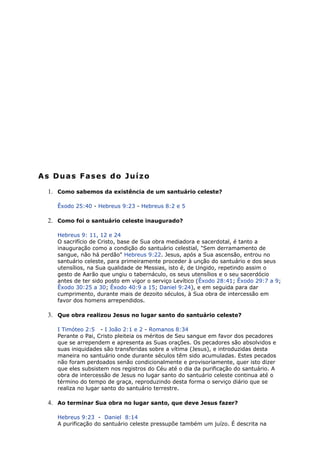 As Duas Fases do Juízo
1. Como sabemos da existência de um santuário celeste?
Êxodo 25:40 - Hebreus 9:23 - Hebreus 8:2 e 5
2. Como foi o santuário celeste inaugurado?
Hebreus 9: 11, 12 e 24
O sacrifício de Cristo, base de Sua obra mediadora e sacerdotal, é tanto a
inauguração como a condição do santuário celestial, "Sem derramamento de
sangue, não há perdão" Hebreus 9:22. Jesus, após a Sua ascensão, entrou no
santuário celeste, para primeiramente proceder à unção do santuário e dos seus
utensílios, na Sua qualidade de Messias, isto é, de Ungido, repetindo assim o
gesto de Aarão que ungiu o tabernáculo, os seus utensílios e o seu sacerdócio
antes de ter sido posto em vigor o serviço Levítico (Êxodo 28:41; Êxodo 29:7 a 9;
Êxodo 30:25 a 30; Êxodo 40:9 a 15; Daniel 9:24), e em seguida para dar
cumprimento, durante mais de dezoito séculos, à Sua obra de intercessão em
favor dos homens arrependidos.
3. Que obra realizou Jesus no lugar santo do santuário celeste?
I Timóteo 2:5 - I João 2:1 e 2 - Romanos 8:34
Perante o Pai, Cristo pleiteia os méritos de Seu sangue em favor dos pecadores
que se arrependem e apresenta as Suas orações. Os pecadores são absolvidos e
suas iniquidades são transferidas sobre a vítima (Jesus), e introduzidas desta
maneira no santuário onde durante séculos têm sido acumuladas. Estes pecados
não foram perdoados senão condicionalmente e provisoriamente, quer isto dizer
que eles subsistem nos registros do Céu até o dia da purificação do santuário. A
obra de intercessão de Jesus no lugar santo do santuário celeste continua até o
término do tempo de graça, reproduzindo desta forma o serviço diário que se
realiza no lugar santo do santuário terrestre.
4. Ao terminar Sua obra no lugar santo, que deve Jesus fazer?
Hebreus 9:23 - Daniel 8:14
A purificação do santuário celeste pressupõe também um juízo. É descrita na
 