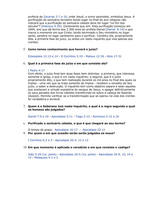 profecia de Zacarias 3:7 a 10, onde Josué, o sumo sacerdote, simboliza Jesus. A
purificação do santuário terrestre tendo lugar no final do ano religioso não
indicará que a purificação do santuário celeste deve ter lugar "no fim dos
séculos"? (Hebreus 9:26). Certamente que sim. Esta purificação começou em
1844, ano que dá termo aos 2.300 anos do profeta Daniel (Daniel 8:14) e que
marca o momento em que Cristo, tendo terminado o Seu ministério no lugar
santo, penetra no lugar santíssimo para o purificar. Constitui ela, propriamente
dita, a primeira fase do juízo, ou antes um vasto inquérito que visa apenas aos
crentes.
5. Como temos conhecimento que haverá o juízo?
Eclesiastes 12:13 e 14 - II Coríntios 5:10 - Mateus 12:36 - Atos 17:31
6. Qual é a primeira fase do juízo e em que consiste ela?
I Pedro 4:17
Com efeito, o juízo final tem duas fases bem distintas: a primeira, que interessa
somente à igreja, e que é um vasto inquérito; a segund, que é o juízo
propriamente dito, e que tem realização durante os mil anos no final dos quais os
ímpios - uma vez que se trata somente de ímpios - recebem o veredito de Seu
juízo, a saber a destruição. O inquérito tem como objetivo separa e selar aqueles
que aceitaram a virtude expiatória do sangue de Jesus, e apagar definitivamente
os seus pecados dos livros celestes transferindo-os sobre a cabeça de Satanás
(Azazel). Permite verificar se a transformação que se operou na vida dos crentes
foi verdadeira e durável.
7. Quem é o Soberano Juiz neste inquérito, e qual é a regra segundo a qual
os homens são julgados?
Daniel 7:9 e 10 - Apocalipse 5:11 - Tiago 2:12 - Romanos 2:12 a 16
8. Purificado o santuário celeste, o que é que chegará ao seu termo?
O tempo da graça: Apocalipse 16:17 - Apocalipse 22:11
9. Por quem e em que ocasião serão serão julgados os maus?
I Coríntios 6:2 e 3 - Apocalipse 20:4, 12 e 13
10. Em que momento é aplicado o veredicto e em que consiste o castigo?
João 5:29 (1a. parte) - Apocalipse 20:5 (1a. parte) - Apocalipse 20:9, 10, 14 e
15 - Malaquias 4:1 e 2
 