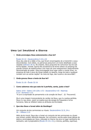 Uma Lei Imutável e Eterna
1. Onde promulgou Deus solenemente a Sua lei?
Êxodo 24:12 - Deuteronômio 5:22 a 24
Deus deu esta lei a Adão e Eva, que foram encarregados de a transmitir a seus
descendentes. Com efeito, os patriarcas possuíram um texto detalhado a esse
respeito (Gênesis 28:5). No entanto, Deus propunha-Se comunicar Sua lei sob
forma lapidar, imortal. Queria Ele proclamá-la de forma solene na presença de
grande número de testemunhas e em meio de uma inesquecível e deslumbrante
demonstração de poder. Esta promulgação teve lugar sobre o monte Sinai, na
presença de todo o povo de Israel isolado no deserto, longe de todo e qualquer
contato com as outras nações" do meio do fogo, das nuvens e da escuridão".
2. Onde gravou Deus o texto de Sua lei?
Êxodo 31:18 - Êxodo 32:16
3. Como sabemos nós que esta lei é perfeita, santa, justa e boa?
Salmo 19:8 - Salmo 119:128 e 172 - Deuteronônio 4:8 - Neemias
9:13 - Romanos 7:12
"A Lei é a expressão do pensamento e do coração de Deus". (E. Thouvenot)
Ela é uma imagem transcendente do caráter de Deus, que é a justiça perfeita.
Deus é o seu autor, assim se explica que ela escape às fraquezas e erros
humanos. Nela se refletem todos os atributos da Divindade.
4. Que deu Deus a Israel além do Decálogo?
Um conjunto de leis cerimoniais ou rituais: Deuteronômio 31:9, 24 e
26 - Efésios 2:15
Além da lei moral, Deus deu a Israel um conjunto de leis cerimoniais ou rituais
que tinham caráter diferente daquela. Se a primeira, escrita sobre duas tábuas de
pedra e promulgada por Deus, colocada no interior da arca no lugar santíssimo do
santuário, sob o propiciatório (Êxodo 25:16 e 21), é divina, perfeita, espiritual,
 