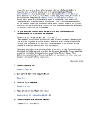 imutável e eterna, e se dirige à humanidade inteira e a todas as idades: a
segunda, a lei cerimonial, escrita num livro e promulgada por Moisés
(Deuteronômio 31:9, 24), colocada ao lado da arca (Deuteronômio 31:26), é
antes de mais nada humana, imperfeita, carnal, local, temporária, transitória e
essencialmente prefigurativa. Hebreus 7:16 e 19; Atos 15:10; Gálatas 5:1;
Moisés deu-a a fim de que servisse de regra às cerimônias, ritos e sacrifício,
coisas todas elas prefigurativas do sacrifício de Cristo. Conseqüentemente tinha
ela um objetivo profético o que significa que tenha cessado de estar em vigor no
momemto em que a profecia se cumpriu, ou seja no momento em que a imagem
encontrou o objeto que ela prefigurava.
5. De que modo Se referiu Jesus em relação à lei e como mostrou a
imutabilidade e a eternidade da mesma?
Salmo 40:8 e 9 - Mateus 5:17 e 18 - Lucas 16:17
Cristo exaltou, magnificou e espiritualizou a lei de Deus. Libertou-a das tradições
com as quais os judeus a tinham rodeado. Elevou-a acima do materialismo dos
fariseus, que eram fiéis à sua letra mas desrespeitavam o seu espírito. A esse
respeito, é o sermão da montanha bem significativo.
"Analisado sob todos os sentidos possíveis, Jesus cumpriu a lei. Cumpriu uma lei,
é levá-la à perfeição; cumprir uma lei é dar-lhe plena satisfação. Ambas as idéias
se reúnem no espírito de nosso Senhor Jesus Cristo, Filho de Deus e Filho
do homem, Jesus Cristo perfeito em verdade, em santidade, em amor, veio para
cumprir a lei; e, com efeito, a cumpriu".
Alexandre Vinet
6. Como a resumiu Ele?
Mateus 22:37 a 40
7. Que servirá de norma no juízo final?
Tiago 2:12
8. Qual é o texto desta lei?
Êxodo 20:1 a 17
9. Pode o homem modificar este texto?
Deuteronômio 4:2 - Apocalipse 22:18 e 19
10. Como sabemos que amamos a Deus?
I João 5:2 e 3 - João 14:15
 