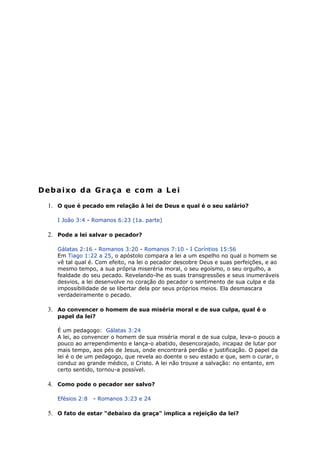 Debaixo da Graça e com a Lei
1. O que é pecado em relação à lei de Deus e qual é o seu salário?
I João 3:4 - Romanos 6:23 (1a. parte)
2. Pode a lei salvar o pecador?
Gálatas 2:16 - Romanos 3:20 - Romanos 7:10 - I Coríntios 15:56
Em Tiago 1:22 a 25, o apóstolo compara a lei a um espelho no qual o homem se
vê tal qual é. Com efeito, na lei o pecador descobre Deus e suas perfeições, e ao
mesmo tempo, a sua própria miseréria moral, o seu egoísmo, o seu orgulho, a
fealdade do seu pecado. Revelando-lhe as suas transgressões e seus inumeráveis
desvios, a lei desenvolve no coração do pecador o sentimento de sua culpa e da
impossibilidade de se libertar dela por seus próprios meios. Ela desmascara
verdadeiramente o pecado.
3. Ao convencer o homem de sua miséria moral e de sua culpa, qual é o
papel da lei?
É um pedagogo: Gálatas 3:24
A lei, ao convencer o homem de sua miséria moral e de sua culpa, leva-o pouco a
pouco ao arrependimento e lança-o abatido, desencorajado, incapaz de lutar por
mais tempo, aos pés de Jesus, onde encontrará perdão e justificação. O papel da
lei é o de um pedagogo, que revela ao doente o seu estado e que, sem o curar, o
conduz ao grande médico, o Cristo. A lei não trouxe a salvação: no entanto, em
certo sentido, tornou-a possível.
4. Como pode o pecador ser salvo?
Efésios 2:8 - Romanos 3:23 e 24
5. O fato de estar "debaixo da graça" implica a rejeição da lei?
 