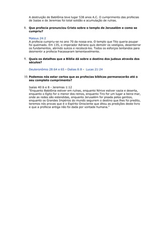 A destruição de Babilônia teve lugar 538 anos A.C. O cumprimento das profecias
de Isaías e de Jeremias foi total solidão e acumulação de ruínas.
8. Que profecia pronunciou Cristo sobre o templo de Jerusalém e como se
cumpriu?
Mateus 24:2
A profecia cumpriu-se no ano 70 da nossa era. O templo que Tito queria poupar
foi queimado. Em 135, o imperador Adriano quis demolir os vestígios, desenterrar
os fundamentos, abrindo sulcos e recolocá-los. Todos os esforços tentandos para
desmentir a profecia fracassaram lamentavelmente.
9. Quais os detalhes que a Bíblia dá sobre o destino dos judeus através dos
séculos?
Deuteronômio 28:64 e 65 - Oséias 8:8 - Lucas 21:24
10. Podemos nós estar certos que as profecias bíblicas permanecerão até o
seu completo cumprimento?
Isaías 40:6 e 8 - Jeremias 1:12
"Enquanto Babilônia estiver em ruínas, enquanto Nínive estiver vazia e deserta,
enquanto o Egito for o menor dos reinos, enquanto Tiro for um lugar a beira-mar,
onde as redes são estendidas, enquanto Jerusalém for pisada pelos gentios,
enquanto os Grandes Impérios do mundo seguirem o destino que lhes foi predito,
teremos nós provas que é o Espírito Onisciente que ditou as predições deste livro
e que a profecia antiga não foi dada por vontade humana."
 