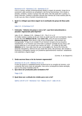 Romanos 6:15 - Romanos 3:31 - Romanos 5:13
A lei e a graça, ambas contemporâneas desde a origem do pecado, longe de se
excluírem, pelo contrário se completam e de forma harmoniosa. A lei revela o
pecado, condena, conduz à graça mas não salva. Ela não pode dar a justiça. A
graça intervém, justifica o pecador através dos méritos de Cristo aceitos pela fé,
e, por sua vez, leva o homem novamente à lei.
6. Qual é o milagre que deve seguir-se à aceitação da graça de Deus pela
Fé?
João 3:3 - II Coríntios 5:17
7. Colocado, "debaixo da graça e com a lei", que fará naturalmente o
pecador regenerado pelo Espírito?
João 15:10 - Gálatas 2:20 - Gálatas 5:22 - Tito 2:11 e 12
O cristão realiza a justiça da lei por meio do poder que lhe vem do Espírito. Assim,
se ele não está debaixo da lei, está com a lei, uma vez que se encontra
debaixo da graça. Esta salva-o não só da condenação, mas também da
transgressão. "O que é um cristão? É um homem no qual a lei se encontra
estabelecida, é um homem que ama toda e qualquer vontade de seu Deus; por
outras palavras, é um homem que nasceu de novo... O cristão já não está
debaixo da lei, mas está mais do que nunca com a lei. Nunca lhe tinha ela
parecido obrigatória. Admirai de que modo tão santo, tão precioso, tão simples e
profundo o Evangelho resolve um problema aparentemente insolúvel: estabelecer
a lei abolindo o regime legal".
(Comte. A. de Gasperim)
8. Onde escreve Deus a lei do homem regenerado?
Jeremias 31:31 a 33 - Hebreus 8:10 a 12
A obra da graça é o estabelecimento durável da lei no coração do homem, a lei
cumprida não como meio de salvação, mas como consequência desta salvação,
que é uma graça recebida pela Fé.
9. Que deve ser produzido pela verdadeira Fé?
Tiago 2:20
10. Qual deve ser a atitude do cristão para com a lei?
Salmo 119:47 e 57 - Romanos 7:22 - Mateus 19:17 - João 14:15
 