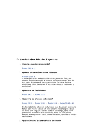 O Verdadeiro Dia de Repouso
1. Que diz o quarto mandamento?
Êxodo 20:8 a 11
2. Quando foi instituído o dia de repouso?
Gênesis 2:2 e 3
A instituição do dia de repouso deu-se no jardim do Éden, por
ocasião da própria criação. A partir de seu aparecimento, este dia
traz todas as marcas de sua origem divina. Faz parte da obra
criadora de Deus, da qual ele é, em certa medida, a conclusão, o
ponto final.
3. Que devia ele comemorar?
Êxodo 20:11 - Salmo 111:4
4. Que devia ele oferecer ao homem?
Êxodo 20:10 - Êxodo 34:21 - Êxodo 35:2 - Isaías 58:13 e 14
Deste modo tinha o homem oprtunidade para descansar, ao mesmo
tempo para render a Deus um culto sincero. Ao consagrar a Deus
de modo bem singular a sétima parte de seu tempo, seria assim
preservado da idolatria e do politeísmo, erros tão comuns nos
tempos da Antiguidade: Deus, jamais esquecido, devia ser o único a
ser adorado.
5. Que constituiria ele entre Deus e o homem?
 