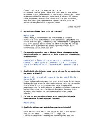 Êxodo 31:13, 14 e 17 - Ezequiel 20:12 e 20
O Sábado é sinal de que o crente está salvo pela Fé, pois dá-lhe
ocasião de provar, pela obediência, que aceitou a redenção. "Longe
de ser um símbolo de salvação pelas obras, o Sábado é o sinal da
salvação pela Fé: promessa de santificação que vem do Senhor,
aceitação desta graça pelo fiel que repousa de suas obras de
pecado para experimentar o repouso divino".
Alfred Vaucher
6. A quem destinava Deus o dia de repouso?
Marcos 2:27
Dado a Adão, o representante da humanidade, o Sábado é
destinado a todos os homens de todos os tempos. Obrigatória para
nossos primeiros pais, a observação do Sábado torna-se obrigatória
para todos os seus descendentes até o fim do mundo. Ao falar do
homem, Jesus quer referir-Se a todo o gênero humano e não
somente aos judeus. (Ver João 1:9)
7. Como podemos saber que o Sábado já era observado antes
da promulgação do Decálogo no Sinai e que esta observação
se perpetuou?
Gênesis 26:5 - Êxodo 16:15 a 26, 28 e 29 - I Crônicas 9:32 -
Salmo 92 - Isaías 56:4 e 5 - Jeremias 17:21 a 27 - Ezequiel
22:8 e 26 - Ezequiel 23:38 - Neemias 9:14 - Neemias 13:15 a
22
8. Qual foi atitude de Jesus para com a lei e de forma particular
para com o Sábado?
Mateus 5:17 - Lucas 16:17 - Lucas 4:16 e 31 - João 7:23 e 24 -
Mateus 24:20
"Todos os Evangelhos provam que Jesus se submeteu à mais estrita
observação legal e que Se integrou totalmente na forma nacional da
vida israelita. É pois um grave erro da parte dos exegetas
acreditarem que Ele tenha alguma vez violado o Sábado, mesmo ao
operar milagres de cura. Ele libertou-Se apenas das prescrições
farisaicas, que haviam em muito exagerado a observância
sabática".
9. Em que termos proclama Jesus a necessidade da Igreja
observar este dia em todos os tempos?
Mateus 24:20
10. Qual foi a atitude dos apóstolos quanto ao Sábado?
Lucas 23:56 - Lucas 24:1 - Atos 13:14, 42 e 44 - Atos 15:21 -
Atos 16:13 - Atos 17:2 - Atos 18:4 - Tiago 2:10
Concílio de Laodicéia - Sábado para o Domingo ano 336 A.D.
 
