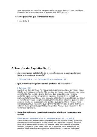 para o domingo em memória da ressurreição de nosso Senhor". (Mgr. de Ségur,
Causeries sur le protestantisme d´aujourd´hui, 1903, p. 207).
10. Como provamos que conhecemos Deus?
I João 2:3 a 6
O Templo do Espírito Santo
1. A que comparao apóstolo Paulo o corpo humano e a quem pertencem
tanto o corpo como o espírito?
I Coríntios 3:16 e 17 - I Coríntios 6:19 e 20 - Gênesis 1:26
2. Que princípio deve guiar o cristão em todas as suas ações?
I Coríntios 10:31
A vida é um dom de Deus. Foi-nos concedida para ser posta ao serviço de nosso
Criador e de nosso semelhante. Não temos o serviço de nosso Criador e de nosso
semelhante. Não temos o direito de dispor dela segundo nossa vontade,
gastando-a por exemplo em prazeres egoístas. É nosso dever protegê-la,
prolongá-la tanto quanto nos seja possível, colocá-la em circunstâncias que sejam
as mais favoráveis ao seu pleno desenvolvimento. Quer isto dizer que deve este
precioso capital ser cuidadosamente gerido e que, para dele se retirar o mais
sensato proveito, é necessário que o primordial objetivo seja a glória de Deus. É
este um divino princípio, apontado pelo apóstolo Paulo, e que é suscetível de
numerosas aplicações.
3. Deus deu ao homem conselhos que podem ajudá-lo a conservar a sua
saúde?
Êxodo 15:26 - Provérbios 3:1 e 2 - Provérbios 4:20 a 22 - III João 2
A solicitude divina exerceu-se de forma especial em favor de Israel, que havia
sido escolhido entre todas as outras nações para se tornar um povo separado,
uma nação sâ tanto moral como fisicamente. Deus deu-lhes leis de higiene
notáveis, graças às quais Israel devia ser proteido de todas as espécies de
doenças e desfrutar duma longevidade extraordinária. Estas leis de higiene
 