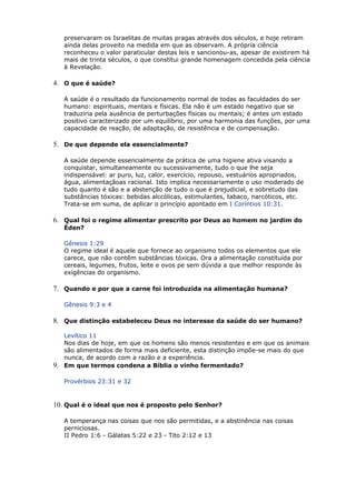 preservaram os Israelitas de muitas pragas através dos séculos, e hoje retiram
ainda delas proveito na medida em que as observam. A própria ciência
reconheceu o valor paraticular destas leis e sancionou-as, apesar de existirem há
mais de trinta séculos, o que constitui grande homenagem concedida pela ciência
à Revelação.
4. O que é saúde?
A saúde é o resultado da funcionamento normal de todas as faculdades do ser
humano: espirituais, mentais e físicas. Ela não é um estado negativo que se
traduziria pela ausência de perturbações físicas ou mentais; é antes um estado
positivo caracterizado por um equilíbrio, por uma harmonia das funções, por uma
capacidade de reação, de adaptação, de resistência e de compensação.
5. De que depende ela essencialmente?
A saúde depende essencialmente da prática de uma higiene ativa visando a
conquistar, simultaneamente ou sucessivamente, tudo o que lhe seja
indispensável: ar puro, luz, calor, exercício, repouso, vestuários apropriados,
água, alimentaçãoas racional. Isto implica necessariamente o uso moderado de
tudo quanto é são e a abstenção de tudo o que é prejudicial, e sobretudo das
substâncias tóxicas: bebidas alccólicas, estimulantes, tabaco, narcóticos, etc.
Trata-se em suma, de aplicar o princípio apontado em I Coríntios 10:31.
6. Qual foi o regime alimentar prescrito por Deus ao homem no jardim do
Éden?
Gênesis 1:29
O regime ideal é aquele que fornece ao organismo todos os elementos que ele
carece, que não contêm substâncias tóxicas. Ora a alimentação constituída por
cereais, legumes, frutos, leite e ovos pe sem dúvida a que melhor responde às
exigências do organismo.
7. Quando e por que a carne foi introduzida na alimentação humana?
Gênesis 9:3 e 4
8. Que distinção estabeleceu Deus no interesse da saúde do ser humano?
Levítico 11
Nos dias de hoje, em que os homens são menos resistentes e em que os animais
são alimentados de forma mais deficiente, esta distinção impõe-se mais do que
nunca, de acordo com a razão e a experiência.
9. Em que termos condena a Bíblia o vinho fermentado?
Provérbios 23:31 e 32
10. Qual é o ideal que nos é proposto pelo Senhor?
A temperança nas coisas que nos são permitidas, e a abstinência nas coisas
perniciosas.
II Pedro 1:6 - Gálatas 5:22 e 23 - Tito 2:12 e 13
 