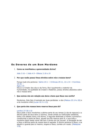 Os Deveres de um Bom Mordomo
1. Como se manifestou a generosidade divina?
João 3:16 - I João 4:9 - Efésios 3:18 e 19
2. Por que razão possui Deus direitos sobre nós e nossos bens?
Porque tudo Lhe pertence: Salmo 24:1 - I Crônicas 29:11, 12 e 14 - I Coríntios
10:26 -
Ageu 2:8
Deus é o Criador dos céus e da Terra, Ele é igualmente o redentor da
humanidade; na qualidade de Criador e Redentor, possui direitos absolutos sobre
nós e nossos bens.
3. Que somos nós em relação aos dons e bens que Deus nos confia?
Mordomos. Este fato é ilustrado por duas parábolas: a dos (Mateus 25:14 a 30) e
a do mordomo infiel (Lucas 16:1 a 13).
4. Que parte dos nossos bens reserva Deus para Si?
Levítico 27:30 e 32
Deus pede a Seus mordomos a sétima parte do seu tempo (o dia de repouso) e a
décima parte de seus bens (o dízimo), sendo ambas as instituições solidárias,
tanto a do sábado como a do dízimo, a segunda destinada a manter a primeira e
constituindo a parte de Deus, aquela que Ele reserva para Si, e que todo o
mordomo digno deste nome não tem o direito de Lhe recusar. A obrigação de dar
a Deus a décima parte de nossos bens é sagrada. O dízimo pertence a Deus; e se
alguém o guarda para si mesmo, engana a Deus, comete um roubo. (Malaquias
3:8).
 