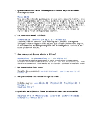 5. Qual foi atitude de Cristo com respeito ao dízimo na prática de seus
contemporâneos?
Mateus 23:23
Nota-se nesta declaração que Jesus não procura banir o costume do dízimo: antes
confirma esta prática a aprova-a. O que condena é o espírito no qual os fariseus a
abservam. Não vê necessidade de lembrar que sua instituição é feita nos tempos
de Moisés e que convém pô-la em vigor, uma vez que ela nunca foi posta de lado;
também não a inclui na lista das observâncias simbólicas e prefigurativas
tendentes a desaparecer com o aparecimento do Messias, uma vez que ela
depende da lei moral, válida para todo o sempre.
6. Para que deve servir o dízimo?
números 18:21 - I Coríntios 9:7, 11, 13 e 14 - Gálatas 6:6
A décima parte dos bens que Deus reserva para Si, encontra sua legítima
aplicação na remuneração de todos aqueles que exercem um ministério sagrado,
no funcionamento dos serviços religiosos e na manutenção dos utensílios e dos
locais que servem ao culto.
7. Que nos convida Deus a ajuntar o dízimo?
Deuteronômio 12:6 - Deuteronômio 16:17 - I Coríntios 16:2
O dízimo é pois a parte legítima de Deus, aquela de que lhe somos devedores em toda e qualquer
circunstância. Ao reservá-lo para Ele não fazemos mais do que o nosso dever, mas podermos juntar a ofertas
voluntárias, seja para exprimir a nossa gratidão, seja para responder a necessidade particulares (ou ambas).
8. Que deve caracterizar todo o cristão?
O espírito de generosidade: Atos 20:35 - II Coríntios 9:7 - Lucas 21:1 a 4 - Atos 4:34 e 35
II Coríntios 8:5
9. De que deve ele cuidadosamente guardar-se?
De toda a avareza: Lucas 12:15 a 21 - I Timóteo 6:10 - Provérbios 1:19 - I
Timóteo 6:17
Provérbios 30:8 e 9
10. Quais são as promessas feitas por Deus aos Seus mordomos fiéis?
Provérbios 3:9 e 10 - Malaquias 3:10 - Isaías 48:18 - Deuteronômio 15:10 -
Romanos 8:32 - Mateus 25:21
 