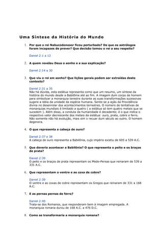 Uma Síntese da História do Mundo
1. Por que o rei Nabucodonosor ficou perturbado? De que os astrólogos
foram incapazes de prever? Que decisão tomou o rei a seu respeito?
Daniel 2:1 a 13
2. A quem reveleu Deus o sonho e a sua explicação?
Daniel 2:14 a 30
3. Que viu o rei em sonho? Que lições gerais podem ser extraídas deste
contexto?
Daniel 2:31 a 35
Não há dúvida, esta estátua representa como que um resumo, um síntese da
história do mundo desde a Babilônia até ao fim. A imagem dum corpo de homem
para simbolizar a monarquia terestre durante as suas transformações sucessivas
sugere a idéia da unidade da espécie humana. Sente-se a ação da Providência
divina no desenrolar dos acontecimentos terrestres. O número de tentativas de
monarquias mundiais é limitado a quatro ( a estátua só tem quatro metais que se
sucedem ). Além disso, a conduta da humanidade é decadente; é o que indica o
respectivo valor decrescente dos metais da estátua: ouro, prata, cobre e ferro.
Não somente não há evolução, mais sim o recuar dum século ao outro. O homem
degenera.
4. O que representa a cabeça de ouro?
Daniel 2:37 e 38
A cabeça de ouro representa a Babilônia, cujo império existiu de 605 a 539 A.C.
5. Que deveria acontecer a Babilônia? O que representa o peito e os braços
de prata?
Daniel 2:39
O peito e os braços de prata representam os Medo-Persas que reinaram de 539 a
331 A.C.
6. Que representam o ventre e as coxa de cobre?
Daniel 2:39
O ventre e as coxas de cobre representam os Gregos que reinaram de 331 a 168
A.C.
7. E as pernas pernas de ferro?
Daniel 2:40
Trata-se dos Romanos, que responderam bem à imagem empregada. A
monarquia romana durou de 168 A.C. a 476 D.C.
8. Como se transformaria a monarquia romana?
 