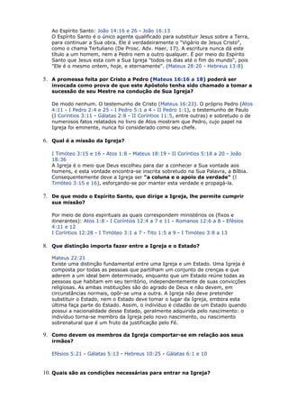 Ao Espírito Santo: João 14:16 e 26 - João 16:13
O Espírito Santo é o único agente qualificado para substituir Jesus sobre a Terra,
para continuar a Sua obra. Ele é verdadeiramente o "Vigário de Jesus Cristo",
como o chama Tertuliano (De Prosc. Adv. Haer, 17). A escritura nunca dá este
título a um homem, nem a Pedro nem a outro qualquer. É por meio do Espírito
Santo que Jesus esta com a Sua Igreja "todos os dias até o fim do mundo", pois
"Ele é o mesmo ontem, hoje, e eternamente". (Mateus 28:20 - Hebreus 13:8)
5. A promessa feita por Cristo a Pedro (Mateus 16:16 a 18) poderá ser
invocada como prova de que este Apóstolo tenha sido chamado a tomar a
sucessão de seu Mestre na condução de Sua Igreja?
De modo nenhum. O testemunho de Cristo (Mateus 16:23). O próprio Pedro (Atos
4:11 - I Pedro 2:4 e 25 - I Pedro 5:1 a 4 - II Pedro 1:1), o testemunho de Paulo
(I Coríntios 3:11 - Gálatas 2:8 - II Coríntios 11:5, entre outras) e sobretudo o de
numerosos fatos relatados no livro de Atos mostram que Pedro, cujo papel na
Igreja foi eminente, nunca foi considerado como seu chefe.
6. Qual é a missão da Igreja?
I Timóteo 3:15 e 16 - Atos 1:8 - Mateus 18:19 - II Coríntios 5:18 a 20 - João
18:36
A Igreja é o meio que Deus escolheu para dar a conhecer a Sua vontade aos
homens, e esta vontade encontra-se inscrita sobretudo na Sua Palavra, a Bílbia.
Consequentemente deve a Igreja ser "a coluna e o apoio da verdade" (I
Timóteo 3:15 e 16), esforçando-se por manter esta verdade e propagá-la.
7. De que modo o Espírito Santo, que dirige a Igreja, lhe permite cumprir
sua missão?
Por meio de dons espirituais as quais correspondem ministérios os (fixos e
itinerantes): Atos 1:8 - I Coríntios 12:4 a 7 e 11 - Romanos 12:6 a 8 - Efésios
4:11 e 12
I Coríntios 12:28 - I Timóteo 3:1 a 7 - Tito 1:5 a 9 - I Timóteo 3:8 a 13
8. Que distinção importa fazer entre a Igreja e o Estado?
Mateus 22:21
Existe uma distinção fundamental entre uma Igreja e um Estado. Uma Igreja é
composta por todas as pessoas que partilham um conjunto de crenças e que
aderem a um ideal bem determinado, enquanto que um Estado reúne todas as
pessoas que habitam em seu território, independentemente de suas convicções
religiosas. As ambas instituições são do agrado de Deus e não devem, em
circunstâncias normais, opôr-se uma a outra. A Igreja não deve pretender
substituir o Estado, nem o Estado deve tomar o lugar da Igreja, embora esta
última faça parte do Estado. Assim, o indivíduo é cidadão de um Estado quando
possui a nacionalidade desse Estado, geralmente adquirida pelo nascimento: o
indivíduo torna-se membro da Igreja pelo novo nascimento, ou nascimento
sobrenatural que é um fruto da justificação pelo Fé.
9. Como devem os membros da Igreja comportar-se em relação aos seus
irmãos?
Efésios 5:21 - Gálatas 5:13 - Hebreus 10:25 - Gálatas 6:1 e 10
10. Quais são as condições necessárias para entrar na Igreja?
 