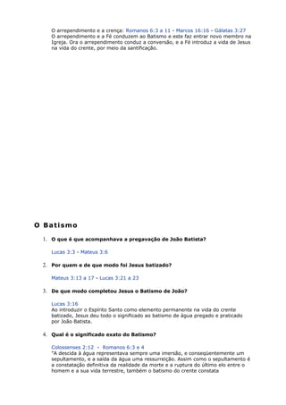 O arrependimento e a crença: Romanos 6:3 a 11 - Marcos 16:16 - Gálatas 3:27
O arrependimento e a Fé conduzem ao Batismo e este faz entrar novo membro na
Igreja. Ora o arrependimento conduz a conversão, e a Fé introduz a vida de Jesus
na vida do crente, por meio da santificação.
O Batismo
1. O que é que acompanhava a pregavação de João Batista?
Lucas 3:3 - Mateus 3:6
2. Por quem e de que modo foi Jesus batizado?
Mateus 3:13 a 17 - Lucas 3:21 a 23
3. De que modo completou Jesus o Batismo de João?
Lucas 3:16
Ao introduzir o Espírito Santo como elemento permanente na vida do crente
batizado, Jesus deu todo o significado ao batismo de água pregado e praticado
por João Batista.
4. Qual é o significado exato do Batismo?
Colossenses 2:12 - Romanos 6:3 e 4
"A descida à água representava sempre uma imersão, e conseqüentemente um
sepultamento, e a saída da água uma ressurreição. Assim como o sepultamento é
a constatação definitiva da realidade da morte e a ruptura do último elo entre o
homem e a sua vida terrestre, também o batismo do crente constata
 