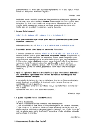 publicamente a sua morte para o pecado implicada na sua fé e na ruptura radical
com a sua antiga vida mundana e egoísta."
Frédéric Godet
O batismo não é o meio da grande restauração moral que faz passar o pecador da
morte para a vida, não é senão o símbolo. Esse milagre é obra do Espírito Santo.
O batismo é o sinal exterior pelo qual o novo crente dá prova de renúncia ao
mundo, à vida passada, ao pecado, e manifesta o seu desejo de morrer com
Cristo, para em seguida O representar e viver a Sua vida.
5. De que é ele imagem?
João 3:3 e 5 - Gálatas 3:27 - Gálatas 2:20 - II Coríntios 5:17
6. Para que o batismo seja válido, quais as duas grandes condições que se
impõe ao candidato?
O Arrependimento e a Fé: Atos 2:37 e 38 - Atos 8:36 e 37 - Marcos 16:16
7. Segundo a Bíblia, como deve ser o batismo realizado?
A imersão aplicada aos adultos: Marcos 1:5 e 10 - I João 3:23 - Atos 8:38 e 39
O verbo 'batizar' vem do grego baptizien: mergulhar, imergir. O significado da
instituição, a prática apostólica e a acepção da própria palavra eliminam muito
naturalmente a aspersão que se torna verdadeiramente sem significado algum.
Infelizmente a palavra batismo perdeu a sua própria definição, é por isso que é
necessário juntar-lhe os dois vocábulos: por imersão (o que é afinal um
pleonasmo) ou por aspersão (o que é nem mais nem menos uma expressão
contraditória quanto aos termos, podendo-se assim dizer: uma imersão por
aspersão).
8. Qual foi a primeira das duas transformações que retiraram do batismo o
seu verdadeiro significado (um símbolo de morte e de vida) para dele
fazer um meio de salvação?
A introdução do batismo de crianças. O batismo de crianças foi conseqüencia do
desejo de atingir as multidões, da tendência muito humana de preferir a
quantidade em vez da qualidade.
"Trata-se de fazer entrar toda a gente na rede, e aquela forma de batismo era o
que se podia
inventar de mais eficaz para atingir esse objetivo."
Professor Roger
9. E qual a segunda dessas transformações?
A prática da aspersão.
"A maior parte dos liturgistas admite de uma maneira geral:
1) que houve imersão total desde os tempos evangélicos até cerca do século XII;
2) que do século XIV ao século XV se empregou a imersão parcial do corpo (do
qual somente a parte inferior permanece dentro da água), com infusão (aspersão)
sobre a cabeça; que a partir do século XV somente a infusão substituiu a infusão
acompanhada de imersão."
Abbé Corbet
10. Que ordem dá Cristo à Sua Igreja?
 