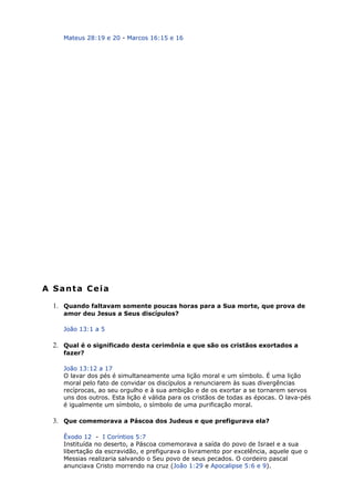 Mateus 28:19 e 20 - Marcos 16:15 e 16
A Santa Ceia
1. Quando faltavam somente poucas horas para a Sua morte, que prova de
amor deu Jesus a Seus discípulos?
João 13:1 a 5
2. Qual é o significado desta cerimônia e que são os cristãos exortados a
fazer?
João 13:12 a 17
O lavar dos pés é simultaneamente uma lição moral e um símbolo. É uma lição
moral pelo fato de convidar os discípulos a renunciarem às suas divergências
recíprocas, ao seu orgulho e à sua ambição e de os exortar a se tornarem servos
uns dos outros. Esta lição é válida para os cristãos de todas as épocas. O lava-pés
é igualmente um símbolo, o símbolo de uma purificação moral.
3. Que comemorava a Páscoa dos Judeus e que prefigurava ela?
Êxodo 12 - I Coríntios 5:7
Instituída no deserto, a Páscoa comemorava a saída do povo de Israel e a sua
libertação da escravidão, e prefigurava o livramento por excelência, aquele que o
Messias realizaria salvando o Seu povo de seus pecados. O cordeiro pascal
anunciava Cristo morrendo na cruz (João 1:29 e Apocalipse 5:6 e 9).
 