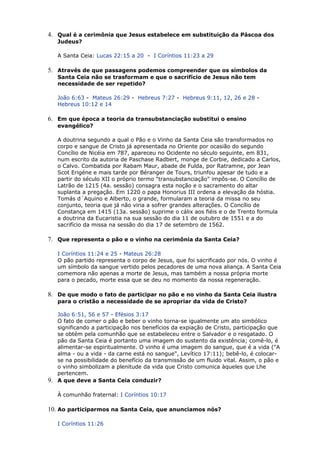 4. Qual é a cerimônia que Jesus estabelece em substituição da Páscoa dos
Judeus?
A Santa Ceia: Lucas 22:15 a 20 - I Coríntios 11:23 a 29
5. Através de que passagens podemos compreender que os símbolos da
Santa Ceia não se trasformam e que o sacrifício de Jesus não tem
necessidade de ser repetido?
João 6:63 - Mateus 26:29 - Hebreus 7:27 - Hebreus 9:11, 12, 26 e 28 -
Hebreus 10:12 e 14
6. Em que época a teoria da transubstanciação substitui o ensino
evangélico?
A doutrina segundo a qual o Pão e o Vinho da Santa Ceia são transformados no
corpo e sangue de Cristo já apresentada no Oriente por ocasião do segundo
Concílio de Nicéia em 787, apareceu no Ocidente no século seguinte, em 831,
num escrito da autoria de Paschase Radbert, monge de Corbie, dedicado a Carlos,
o Calvo. Combatida por Rabam Maur, abade de Fulda, por Ratramne, por Jean
Scot Erigéne e mais tarde por Béranger de Tours, triunfou apesar de tudo e a
partir do século XII o próprio termo "transubstanciação" impôs-se. O Concílio de
Latrão de 1215 (4a. sessão) consagra esta noção e o sacramento do altar
suplanta a pregação. Em 1220 o papa Honorius III ordena a elevação da hóstia.
Tomás d´Aquino e Alberto, o grande, formularam a teoria da missa no seu
conjunto, teoria que já não viria a sofrer grandes alterações. O Concílio de
Constança em 1415 (13a. sessão) suprime o cálix aos fiéis e o de Trento formula
a doutrina da Eucaristia na sua sessão do dia 11 de outubro de 1551 e a do
sacrifício da missa na sessão do dia 17 de setembro de 1562.
7. Que representa o pão e o vinho na cerimônia da Santa Ceia?
I Coríntios 11:24 e 25 - Mateus 26:28
O pão partido representa o corpo de Jesus, que foi sacrificado por nós. O vinho é
um símbolo da sangue vertido pelos pecadores de uma nova aliança. A Santa Ceia
comemora não apenas a morte de Jesus, mas também a nossa própria morte
para o pecado, morte essa que se deu no momento da nossa regeneração.
8. De que modo o fato de participar no pão e no vinho da Santa Ceia ilustra
para o cristão a necessidade de se apropriar da vida de Cristo?
João 6:51, 56 e 57 - Efésios 3:17
O fato de comer o pão e beber o vinho torna-se igualmente um ato simbólico
significando a participação nos benefícios da expiação de Cristo, participação que
se obtém pela comunhão que se estabeleceu entre o Salvador e o resgatado. O
pão da Santa Ceia é portanto uma imagem do sustento da existência; comê-lo, é
alimentar-se espiritualmente. O vinho é uma imagem do sangue, que é a vida ("A
alma - ou a vida - da carne está no sangue", Levítico 17:11); bebê-lo, é colocar-
se na possibilidade do benefício da transmissão de um fluido vital. Assim, o pão e
o vinho simbolizam a plenitude da vida que Cristo comunica àqueles que Lhe
pertencem.
9. A que deve a Santa Ceia conduzir?
À comunhão fraternal: I Coríntios 10:17
10. Ao participarmos na Santa Ceia, que anunciamos nós?
I Coríntios 11:26
 