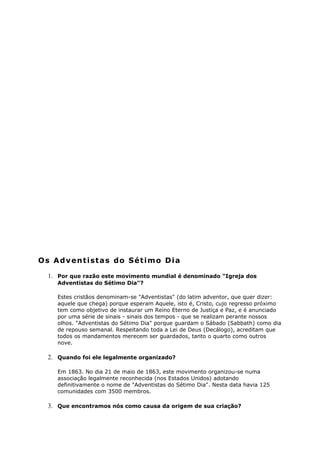 Os Adventistas do Sétimo Dia
1. Por que razão este movimento mundial é denominado "Igreja dos
Adventistas do Sétimo Dia"?
Estes cristãos denominam-se "Adventistas" (do latim adventor, que quer dizer:
aquele que chega) porque esperam Aquele, isto é, Cristo, cujo regresso próximo
tem como objetivo de instaurar um Reino Eterno de Justiça e Paz, e é anunciado
por uma série de sinais - sinais dos tempos - que se realizam perante nossos
olhos. "Adventistas do Sétimo Dia" porque guardam o Sábado (Sabbath) como dia
de repouso semanal. Respeitando toda a Lei de Deus (Decálogo), acreditam que
todos os mandamentos merecem ser guardados, tanto o quarto como outros
nove.
2. Quando foi ele legalmente organizado?
Em 1863. No dia 21 de maio de 1863, este movimento organizou-se numa
associação legalmente reconhecida (nos Estados Unidos) adotando
definitivamente o nome de "Adventistas do Sétimo Dia". Nesta data havia 125
comunidades com 3500 membros.
3. Que encontramos nós como causa da origem de sua criação?
 