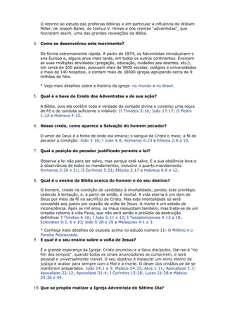 O retorno ao estudo das profecias bíblicas e em particular a influência de William
Miller, de Joseph Bates, de Joshua V. Himes e dos crentes "adventistas", que
honraram assim, uma das grandes revelações da Bíblia.
4. Como se desenvolveu este movimento?
De forma estremamente rápida. A partir de 1874, os Adventistas introduziram-s
ena Europa e, alguns anos mais tarde, em todos os outros continentes. Exercem
as suas múltiplas atividades (pregação, educação, cuidados aos doentes, etc.),
em cerca de 200 países, possuem mais de 9000 escolas, colégios e universidades
e mais de 140 hospitais, e contam mais de 38000 igrejas agrupando cerca de 9
milhões de fiéis.
* Veja mais detalhes sobre a história da igreja: no mundo e no Brasil.
5. Qual é a base do Credo dos Adventistas e de sua ação?
A Bíblia, pois ela contém toda a verdade da vontade divina e constitui uma regra
de Fé e de conduta suficiente e infalível: II Timóteo 3:16; João 17:17; II Pedro
1:12 e Hebreus 4:12.
6. Nesse credo, como aparece a Salvação do homem pecador?
O amor de Deus é a fonte de onde ela emana; o sangue de Cristo o meio; a fé do
pecador a condição: João 3:16; I João 4:8; Romanos 6:23 e Efésios 2:8 a 10.
7. Qual a posição do pecador justificado perante a lei?
Observa a lei não para ser salvo, mas porque está salvo. E a sua obdiência leva-o
à observância de todos os mandamentos, inclusive o quarto mandamento:
Romanos 3:20 e 31; II Coríntios 5:21; Efésios 3:17 e Hebreus 8:8 a 12.
8. Qual é o ensino da Bíblia acerca do homem e do seu destino?
O homem, criado na condição de candidato à imortalidade, perdeu este privilégio
cedendo à tentação, e, a partir de então, é mortal. A vida eterna é um dom de
Deus por meio da fé no sacrifício de Cristo. Mas esta imortalidade só será
concedida aos justos por ocasião da volta de Jesus. A morte é um estado de
inconsciência. Após os mil anos, os maus ressucitam também, mas trata-se de um
simples retorno à vida física, que não será senão o prelúdio da destruição
definitiva: I Timóteo 6:16; I João 5:11 e 12; I Tessalonicenses 4:13 a 18;
Eclesiates 9:5, 6 e 10; João 5:28 e 29 e Malaquias 4:1 a 3.
* Conheça mais detalhes do exposto acima no estudo número 11- O Milênio e o
Paraíso Restaurado.
9. E qual é o seu ensino sobre a volta de Jesus?
É a grande esperança da Igreja. Cristo anunciou-a a Seus discípulos. Dar-se-á "no
fim dos tempos", quando todos os sinais anunciadores se cumprirem, e será
pessoal e universalmente visível. O seu objetivo é instaurar um reino eterno de
justiça e acabar para sempre com o Mal e a morte. O dever dos cristãos pe de se
manterem preparados: João 14:1 a 3; Mateus 24:33; Atos 1:11; Apocalipse 1:7;
Apocalipse 22:12; Apocalipse 21:4; I Coríntios 15:28; Lucas 21:28 e Mateus
24:36 e 44.
10. Que se propõe realizar a Igreja Adventista do Sétimo Dia?
 