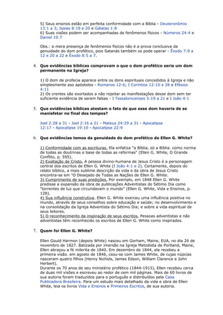 5) Seus ensinos estão em perfeita conformidade com a Bíblia - Deuteronômio
13:1 a 3; Isaías 8:19 e 20 e Gálatas 1:8
6) Suas visões podem ser acompanhadas de fenômenos físicos - Números 24:4 e
Daniel 10:7
Obs.: a mera presença de fenômenos físicos não é a prova conclusiva da
genuidade do dom profético, pois Satanás também os pode operar - Êxodo 7:9 a
12 e 20 a 22 e Êxodo 8:5 a 7.
4. Que evidências bíblicas comprovam o que o dom profético seria um dom
permanente na Igreja?
1) O dom de profecia aparece entre os dons espirituais concedidos à Igreja e não
simplesmente aso apóstolos - Romanos 12:6; I Coríntios 12:10 e 28 e Efésios
4:11
2) Os crentes são exortados a não rejeitar as manifestações desse dom sem ter
suficiente evidência de serem falsas - I Tessalonicenses 5:19 a 21 e I João 4:1
5. Que evidências bíblicas atestam o fato de que esse dom haveria de se
manisfetar no final dos tempos?
Joel 2:28 a 31 - Joel 2:16 a 21 - Mateus 24:29 a 31 - Apocalipse
12:17 - Apocalipse 19:10 - Apocalipse 22:9
6. Que evidências temos da genuidade do dom profético de Ellen G. White?
1) Conformidade com as escrituras. Ela enfatiza "a Bíblia, só a Bíblia. como norma
de todas as doutrinas e base de todas as reformas" (Ellen G. White, O Grande
Conflito, p. 595).
2) Exaltação de Cristo. A pessoa divino-humana de Jesus Cristo é a personagem
central dos escritos de Ellen G. White (I João 4:1 e 2). Certamente, depois do
relato bíblico, a mais sublime descrição da vida e da obra de Jesus Cristo
encontra-se em "O Desejado de Todas as Nações de Ellen G. White.
3) Cumprimento de suas predições. Por exemplo, em 1848 Ellen G. White
predisse a expansão da obra de publicações Adventistas do Sétimo Dia como
"torrentes de luz que circundavam o mundo" (Ellen G. White, Vida e Ensinos, p.
128).
4) Sua influência construtiva. Ellen G. White exerceu uma influência positiva no
mundo, através de seus conselhos sobre educação e saúde; no desenvolvimento e
na consolidação da Igreja Adventista do Sétimo Dia; e sobre a vida espiritual de
seus leitores.
5) O reconhecimento da inspiração de seus escritos. Pessoas adventistas e não
adventistas têm reconhecido os escritos de Ellen G. White como inspirados.
7. Quem foi Ellen G. White?
Ellen Gould Harmon (depois White) nasceu em Gorham, Maine, EUA, no dia 26 de
novembro de 1827. Batizada por imersão na Igreja Metodista de Portland, Maine,
Ellen abraçou a fé milerita de 1840. Em dezembro de 1844, ela recebeu a
primeira visão. em agosto de 1846, csou-se com James White, de cujas núpcias
nasceram quatro filhos (Henry Nichols, James Edson, William Clarence e John
Herbert).
Durante os 70 anos de seu ministério profético (1844-1915), Ellen recebeu cerca
de duas mil visões e escreveu ao redor de cem mil páginas. Mais de 60 livros de
sua autoria foram traduzidos para o português e distribuídos pela Casa
Publicadora Brasileira. Para um estudo mais detalhado da vida e obra de Ellen
White, leia os livros Vida e Ensinos e Primeiros Escritos, de sua autoria.
 