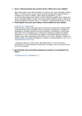 8. Qual o relacionamento dos escritos da Sra. White para com a Bíblia?
Ellen White define esse relacionamento ao declarar que "pouca atenção é dada a
Bíblia, e o Senhor deu uma luz menor (os seus escritos) para guiar homens e
mulheres à luz maior (a Bíblia). (Ellen White, Evangelismo, p. 257).
As três funções básicas dos escritos de Ellen White em relação com a Bíblia são:
atrair a atenção à Bíblia; auxiliar na compreensão da Bíblia e ajudar a aplicar os
princípios bíblicos em nossa vida (T. H. Jamison, A Prophet Among You, p. 371).
9. Pode alguém ser salvo sem aceitar o dom profético da Sra. White?
Lucas 10:16 - I Samuel 8:7
O fato de que muitos serão salvos sem nunca terem ouvido falar de Ellen White
não significa que Deus considera como de somenos importância a questão da
aceitação ou rejeição consciente de Seus profetas e mensageiros. A atitude de
Deus para com os israelitas que se opuseram à liderança profética de Moisés
(Números 11 a 18 *) demonstra que rejeitar a mensagem significa rejeitar o
próprio Autor dessa mensagem que é Deus (Lucas 10:16). Portanto, é dever do
cristão aceitar os profetas verdadeiros e rejeitar os falsos profetas (I João 4:1 e I
Tessalonicenses 5:19 a 21).
* Devido ao texto ser muito longo, não publicaremos, como de costume.
Entretanto, se o leitor desejar ler este texto na íntegra, clique aqui para abri-lo
em um nova janela.
10. Que bençãos são prometidas àqueles que aceitam os mensageiros de
Deus?
II Crônicas 20:20 - Apocalipse 1:3
 