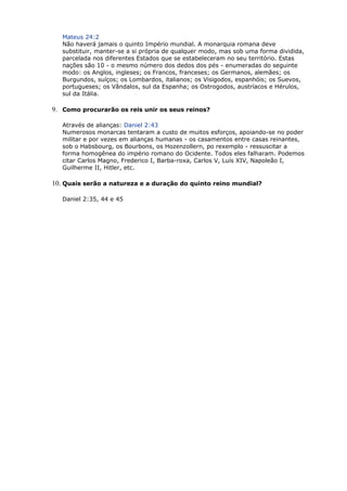 Mateus 24:2
Não haverá jamais o quinto Império mundial. A monarquia romana deve
substituir, manter-se a si própria de qualquer modo, mas sob uma forma dividida,
parcelada nos diferentes Estados que se estabeleceram no seu território. Estas
nações são 10 - o mesmo número dos dedos dos pés - enumeradas do seguinte
modo: os Anglos, ingleses; os Francos, franceses; os Germanos, alemães; os
Burgundos, suíços; os Lombardos, italianos; os Visigodos, espanhóis; os Suevos,
portugueses; os Vândalos, sul da Espanha; os Ostrogodos, austríacos e Hérulos,
sul da Itália.
9. Como procurarão os reis unir os seus reinos?
Através de alianças: Daniel 2:43
Numerosos monarcas tentaram a custo de muitos esforços, apoiando-se no poder
militar e por vezes em alianças humanas - os casamentos entre casas reinantes,
sob o Habsbourg, os Bourbons, os Hozenzollern, po rexemplo - ressuscitar a
forma homogênea do império romano do Ocidente. Todos eles falharam. Podemos
citar Carlos Magno, Frederico I, Barba-roxa, Carlos V, Luís XIV, Napoleão I,
Guilherme II, Hitler, etc.
10. Quais serão a natureza e a duração do quinto reino mundial?
Daniel 2:35, 44 e 45
 