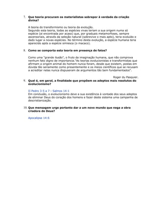 7. Que teoria procuram os materialistas sobrepor à verdade da criação
divina?
A teoria do transformismo ou teoria da evolução.
Segundo esta teoria, todas as espécies vivas teriam a sua origem numa só
espécie (ai encontrada por acaso) que, por graduais metamorfoses, sempre
ascensoriais, através da seleção natural (sobrevive o mais apto), teria evoluído e
dado lugar a novas espécies. No término desta evolução, a espécie humana teria
aparecido após a espécie simiesca (o macaco).
8. Como se comporta esta teoria em presença de fatos?
Como uma "grande ilusão", o fruto da imaginação humana, que não comprova
nenhum fato digno de importancia."As teorias evolucionistas e transformistas que
afirmam a origem animal do homem nunca foram, desde que existem, postas em
dúvida tão seriamente como presentemente e os meios científicos que se recusam
a acreditar nelas nunca dispuseram de argumentos tão bem fundamentados".
Roger du Pasquier.
9. Qual é, em geral, a finalidade que propõem os adeptos mais resolutos do
evolucionismo?
II Pedro 3:5 a 7 - Salmos 14:1
Em conclusão, o evolucionismo deve a sua existência à vontade dos seus adeptos
de eliminar Deus do coração dos homens e fazer deste sistema uma campanha de
descristianização.
10. Que mensagem urge portanto dar a um novo mundo que nega a obra
criadora de Deus?
Apocalipse 14:6
 