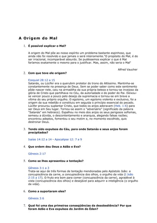 A Origem do Mal
1. É possível explicar o Mal?
A origem do Mal põe ao nosso espírito um problema bastante espinhoso, que
ainda não foi resolvido e que jamais o será inteiramente."O propósito do Mal, é do
ser irracional, incomparável absurdo. Se pudéssemos explicar o que é Mal
faríamos exatamente o mesmo para o justificar. Mas, assim, não seria o Mal"
Alfred Vaucher
2. Com que teve ele origem?
Ezequiel 28:12 a 15
Satanás, ou Lúcifer era o querubim protetor do trono do Altíssimo. Mantinha-se
constantemente na presença de Deus. Sem se poder saber como este sentimento
pôde nascer nele, caiu na armadilha da sua própria beleza e tornou-se invejoso da
glória de Cristo que partilhava no Céu, da autoriadade e do poder do Pai. Deixou-
se vencer pouco a pouco pelo desejo da supremacia e tornou-se em breve a
vítima do seu próprio orgulho. O egoísmo, um egoísmo violento e exclusivo, foi a
origem da sua rebelião e constituiu em seguida o princípio essencial do pecado.
Lúcifer procurou suplantar Cristo, que todos os anjos adoravam (Heb. 1:6) para
ser Deus em Seu lugar. Tornou-se assim o "adversário" (significado da palavra
"Satanás" em hebraico). Espalhou no meio dos anjos os seus perigosos sofismas,
semeou a dúvida, o descontentamento e anarquia, alegando falsas razões;
encontrou adeptos, fomentou o seu motim e, no momento escolhido, quis
destronar Deus.
3. Tendo sido expulsos do Céu, para onde Satanás e seus anjos foram
precipitados?
Isaías 14:12 a 14 - Apocalipse 12: 7 a 9
4. Que ordem deu Deus a Adão e Eva?
Gênesis 2:17
5. Como se lhes apresentou a tentação?
Gênesis 3:1 a 3
Trata-se aqui de três formas de tentação mendionadas pelo Apóstolo João: a
concupiscência da carne, a concupiscência dos olhos, o orgulho da vida (I João
2:15 a 17). O fruto era bom para comer (concupiscência da carne), agradével à
vista (concupiscência dos olhos) e desejável para adquirir a inteligência (o orgulho
da vida).
6. Como a suportaram eles?
Gênesis 3:6
7. Qual foi uma das primeiras conseqüências da desobediência? Por que
foram Adão e Eva expulsos do Jardim do Éden?
 