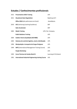 Estudos / Conhecimentos profissionais
2012 Presentations Skills Training UPS
2011 Situational Sales Negotiation BayGroup Int’l
Office 2010 (alto peformance em Excel) Autodidacta.
2010 ACE (Achieving Coaching Excellence) DBT
Sales Accelerator DBT
2005 Media Training UPS / Ext. Company
Public Relations Training UPS
2004 Auditor Interno Qualidade (ISO 9000) UPS
2003 Sistemas de controlo logístico, stock e distribuição UPS
1996 Manipulação e transporte de Cargas Perigosas UPS
1994 IMTC (International Management Training Course) UPS
People Workshop UPS
1992 Curso Técnicas de Vendas Nível III Learning Int’l & Sistent
1991 International Industrial Engineering training Course UPS
 