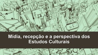 Mídia, recepção e a perspectiva dos 
Estudos Culturais 
 