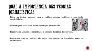  Filtrar as fontes, trazendo para o publico noticias verídicas e que tenha
credibilidade.
 Mostrar que o jornalismo é uma construção da realidade.
 Fazer que os assuntos sejam inclusos e exclusos das rodas de conversa.
 Apresentar que as noticias são como são porque os jornalistas assim as
determinam.
 