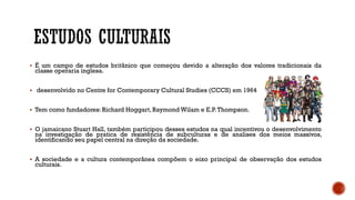  É um campo de estudos britânico que começou devido a alteração dos valores tradicionais da
classe operaria inglesa.
 desenvolvido no Centre for Contemporary Cultural Studies (CCCS) em 1964
 Tem como fundadores: Richard Hoggart, Raymond Wilam e E.P.Thompson.
 O jamaicano Stuart Hall, também participou desses estudos na qual incentivou o desenvolvimento
na investigação de pratica de resistência de subculturas e de analises dos meios massivos,
identificando seu papel central na direção da sociedade.
 A sociedade e a cultura contemporânea compõem o eixo principal de observação dos estudos
culturais.
 