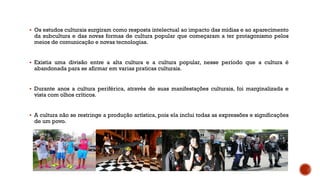  Os estudos culturais surgiram como resposta intelectual ao impacto das mídias e ao aparecimento
da subcultura e das novas formas de cultura popular que começaram a ter protagonismo pelos
meios de comunicação e novas tecnologias.
 Existia uma divisão entre a alta cultura e a cultura popular, nesse período que a cultura é
abandonada para se afirmar em varias praticas culturais.
 Durante anos a cultura periférica, através de suas manifestações culturais, foi marginalizada e
vista com olhos críticos.
 A cultura não se restringe a produção artística, pois ela inclui todas as expressões e significações
de um povo.
 