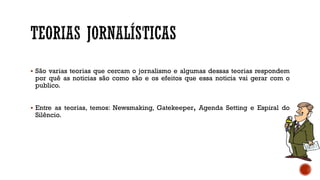  São varias teorias que cercam o jornalismo e algumas dessas teorias respondem
por quê as noticias são como são e os efeitos que essa noticia vai gerar com o
publico.
 Entre as teorias, temos: Newsmaking, Gatekeeper, Agenda Setting e Espiral do
Silêncio.
 