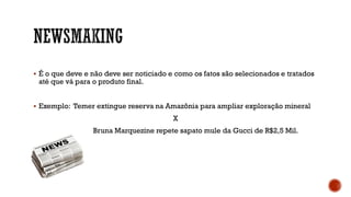  É o que deve e não deve ser noticiado e como os fatos são selecionados e tratados
até que vá para o produto final.
 Exemplo: Temer extingue reserva na Amazônia para ampliar exploração mineral
X
Bruna Marquezine repete sapato mule da Gucci de R$2,5 Mil.
 