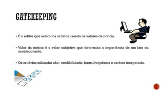  É o editor que seleciona os fatos usando os valores da noticia.
 Valor da noticia é o valor subjetivo que determina a importância de um fato ou
acontecimento.
 Os critérios utilizados são: credibilidade, fonte, frequência e caráter inesperado.
 